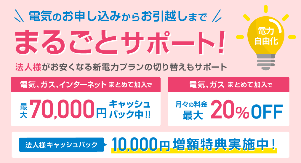 電気のお申し込みからお引越しまで、まるごとサポート！法人様がお安くなる新電力プランの切り替えもサポート　電気、ガス、インターネットまとめて加入で最大70,000円キャッシュバック中!!　電気、ガスまとめてご加入で月々の料金最大20%OFF　法人様キャッシュバック10,000円増額特典実施中！