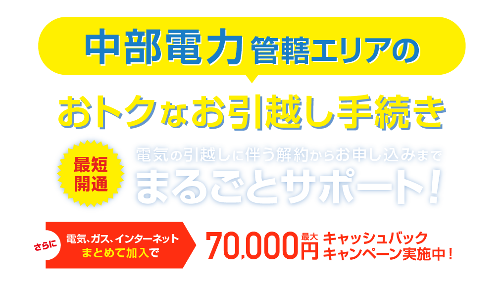 中部電力管轄エリアのおトクな引越し手続き 最短開通 電気の引越しに伴う解約らかお申し込みまで、まるごとサポート！さらに電気、ガス、インターネットまとめて加入で最大70,000円キャッシュバックキャンペーン実施中！