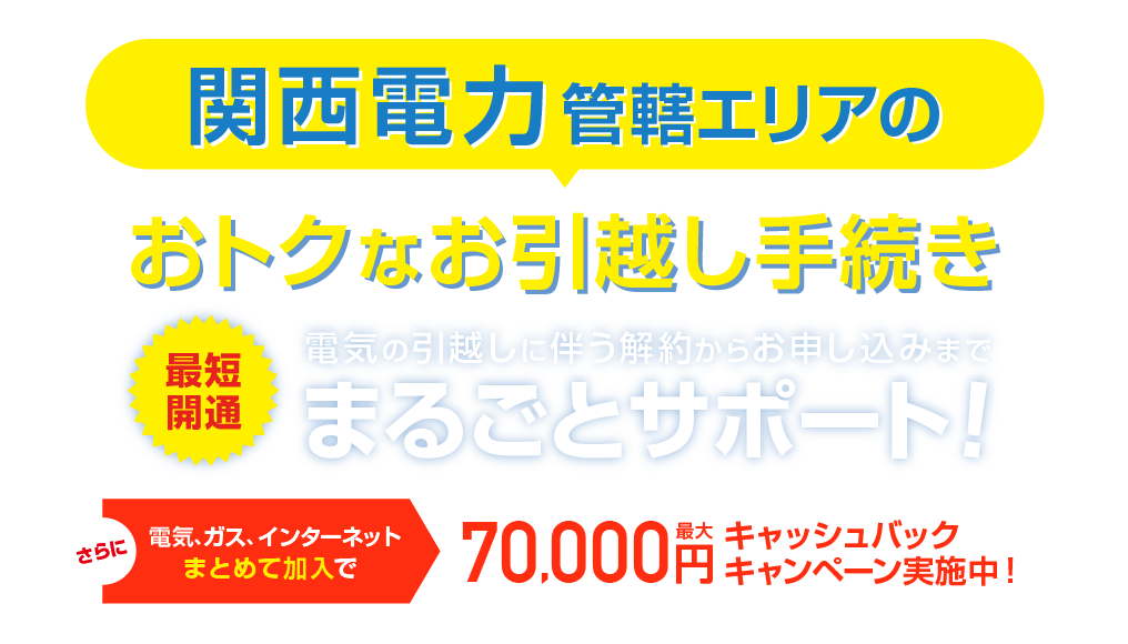 関西電力管轄エリアのおトクな引越し手続き 最短開通 電気の引越しに伴う解約らかお申し込みまで、まるごとサポート！さらに電気、ガス、インターネットまとめて加入で最大70,000円キャッシュバックキャンペーン実施中！