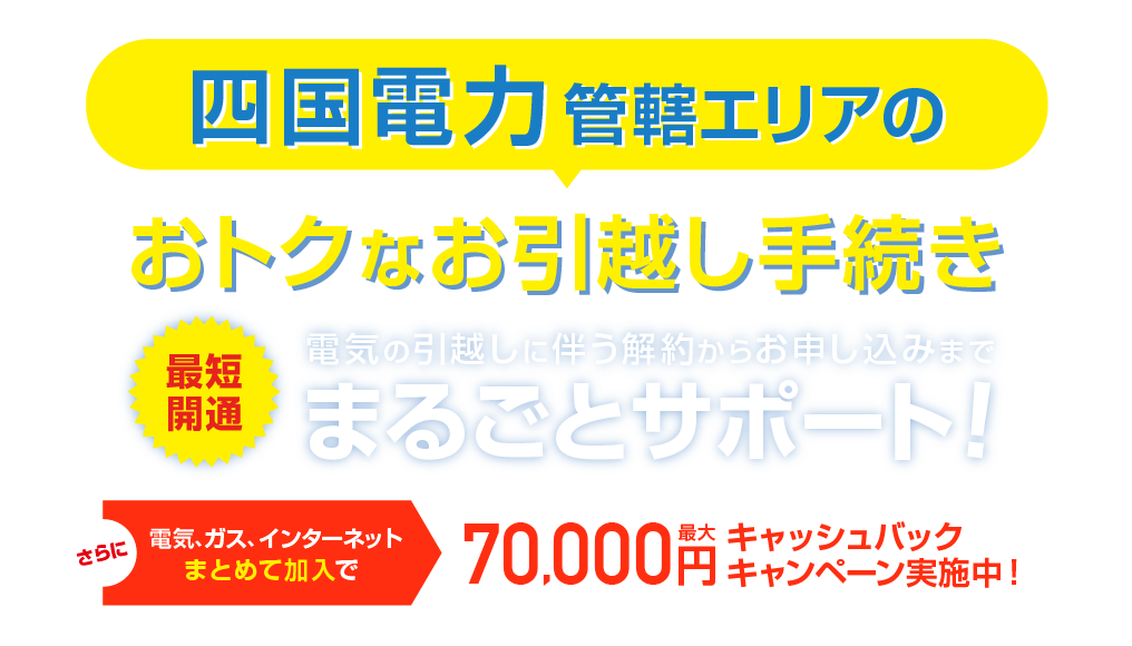 四国電力管轄エリアのおトクな引越し手続き 最短開通 電気の引越しに伴う解約らかお申し込みまで、まるごとサポート！さらに電気、ガス、インターネットまとめて加入で最大70,000円キャッシュバックキャンペーン実施中！