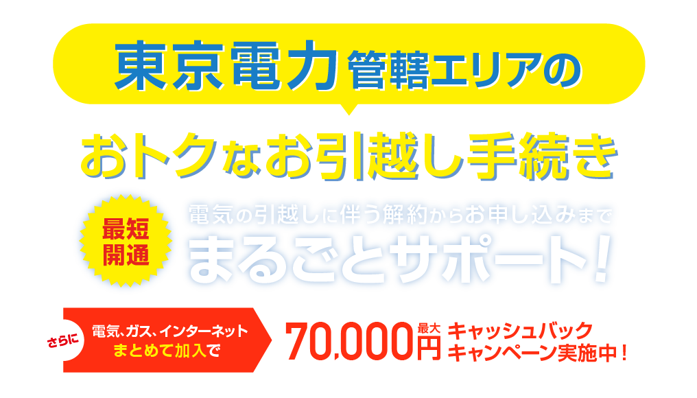 東京電力管轄エリアのおトクな引越し手続き 最短開通 電気の引越しに伴う解約らかお申し込みまで、まるごとサポート！さらに電気、ガス、インターネットまとめて加入で最大70,000円キャッシュバックキャンペーン実施中！