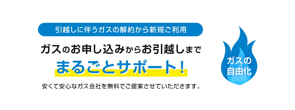 引越しに伴うガスの解約から新規ご利用　ガスのお申し込みからお引越しまで、まるごとサポート！安くて安心なガス会社を無料でご提案させていただきます。