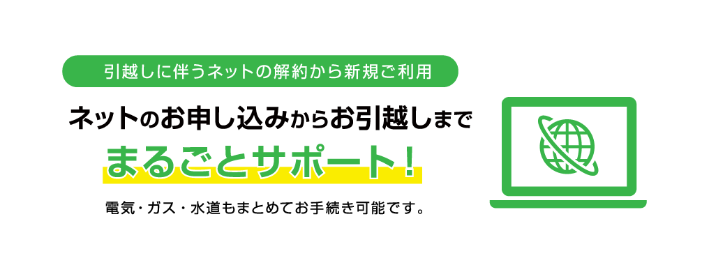 引越に伴うネットの解約から新規ご利用　ネットのお申し込みからお引越しまで、まるごとサポート！電気・ガス・水道もまとめてお手続き可能です。