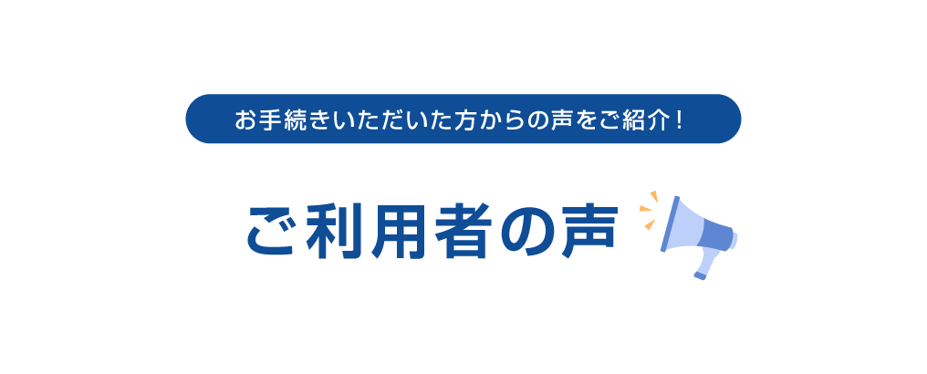 お手続きいただいた方からの声をご紹介！ご利用者の声